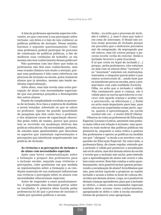 Barbosa ET & Souza VLT
Rev. Psicopedagogia 2010; 27(84): 352-62
356
A fala da professora apresenta aspectos rele-
vantes, no que concerne à sua percepção sobre
inclusão: um deles é o fato de não conhecer as
políticas públicas de inclusão. Nesse sentido,
fazemos o seguinte questionamento: Como
uma professora poderá participar do processo
de construção de políticas públicas, a fim de
melhorar suas condições de trabalho, se ela
mesma não tem conhecimento dessas políticas?
Não queremos com isso dizer que todas as
professoras não têm esse conhecimento, mas
essa ocasião chamou-nos muito a atenção, por-
que essa professora é tida como referência em
processo de inclusão na escola, pelos inúmeros
alunos que já atendeu, mesmo não tendo ne-
nhuma especialização.
Além disso, essa fala revela uma outra per-
cepção de aluno com necessidades especiais:
de que sua presença prejudica o desempenho
dos outros alunos.
Diante da complexidade revelada no proces-
so de inclusão, fica clara a urgência de medidas
a serem tomadas, sobretudo no que se refere
ao professor. Apesar da grande quantidade
de pesquisas que têm como foco o professor,
e dos inúmeros cursos de capacitação ofereci-
dos pelas redes de ensino, parece que pouco
tem se revertido em mudanças efetivas das
práticas educativas. Há necessidade, portanto,
de estudos mais aprofundados que desvelem
os aspectos que sustentam representações e
percepções que interferem negativamente nas
práticas de inclusão.
As vivências e as percepções de inclusão e
de aluno com necessidades especiais
Após uma breve contextualização sobre
a formação e preparo dos professores para
a inclusão escolar, segundo suas vivências e
percepções, cabe questionar em que medida
as representações sobre a formação e as con-
dições materiais de sua realização influenciam
sua vivência e percepção sobre os alunos com
necessidades educacionais especiais.
Antes de responder a esses questionamen-
tos, é importante uma discussão prévia sobre
os resultados. A primeira ideia trazida pelas
professoras foi de que o processo de inclusão é
válido por questões políticas e sociais.
Então... eu acho que o processo de inclu-
são é válido [...], mas é claro que tudo é
em cima de interesses. O Brasil não en-
trou nesse processo de inclusão porque
ele percebeu que o deficiente precisava
sair da estagnação, da segregação que
ele estava, mas ele entrou porque o go-
verno recebe verba do exterior. Então a
inclusão favorece o país (Luciana).
É aí que entra no legal da inclusão […]
porque, pelos professores, eles estariam
na sala com os alunos ditos “normais” e
os “anormais” estariam em instituições,
trancados, e ninguém queria saber o que
estava acontecendo lá... ainda bem que
os mandaram para as escolas, para o pes-
soal bater com essa realidade (Letícia).
Olha, eu acho que a inclusão é válida.
Não exatamente para a criança, ela é
válida para os outros aprenderem a con-
viver com aquela criança e acabar com
o preconceito, as diferenças [...] Então
eu acho mais importante para isso, para
eles serem respeitados nessa parte, ago-
ra, quanto à aprendizagem, na escola
normal não vai... é muito difícil! (Ilana).
Observa-se como as professoras de Educação
Especial, Luciana e Letícia, assumem uma postu-
ra mais crítica em relação à inclusão: uma ques-
tiona os reais motivos das políticas públicas em
promovê-la, enquanto a outra critica a postura
dos professores e aprova as políticas na medida
em que “obrigam” a escola a se envolver com a
questão da Educação Especial. De outro lado, a
professora Ilana, de classe regular, entende que
a inclusão é válida por promover a socialização
não só do aluno, mas dos demais atores da escola
e revela que a inclusão não inclui, pois entende
que a aprendizagem do aluno não ocorre e não
tem como ocorrer. Esse fato conduz a outro ques-
tionamento: será possível incluir apenas promo-
vendo a socialização do aluno? Acreditamos que
não, pois incluir equivale a propiciar ao sujeito
incluído o acesso a todos os bens de cultura ofe-
recidos aos demais alunos. Logo, se é possível às
demais crianças aprenderem, para que a inclusão
se efetive, o aluno com necessidades especiais
também deve acessar esses conhecimentos,
apropriando-se deles e cabe à escola encontrar
formas de promover essa apropriação.
 