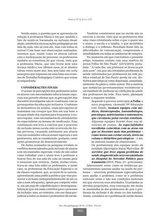 Barbosa ET & Souza VLT
Rev. Psicopedagogia 2010; 27(84): 352-62
360
Sendo assim, a questão que se apresenta em
relação à professora Maria é em que medida o
fato de sentir-se fracassada na inclusão desse
aluno, interferirá em suas ações pedagógicas em
sala de aula, não só com ele, mas com todos os
outros? Com base nas observações realizadas,
notamos que, assim como os alunos sofrem
com a inadequação do processo, os professores
também se ressentem do que vivem, visto que
a professora Maria, que não tivera nem uma
licença médica nos últimos anos, já se afastou
várias vezes neste ano. Isso sem falar em certa
amargura que expressa em suas falas nas reuni-
ões de Trabalho Pedagógico Coletivo que temos
acompanhado.
CONSIDERAÇÕES FINAIS
O acesso às percepções dos professores sobre
os alunos com necessidades educacionais espe-
ciais nos permite afirmar que as percepções dos
docentes investigados não se coadunam com os
pressupostos da educação inclusiva. Conforme
se demonstrou na análise, essas percepções se
sustentam em crenças que têm em sua base a
incapacidade dos sujeitos para frequentar o en-
sino regular, visto necessitarem de atendimento
de especialistas ou mesmo de medicação. Essa
constatação nos leva a concluir que o processo
de inclusão nessa escola está ocorrendo de for-
ma perversa, causando sofrimento aos alunos
com necessidades educacionais especiais e aos
professores, não se constituindo, portanto, como
ações promotoras de desenvolvimento.
Os dados acessados na pesquisa revelam os
conflitos desencadeados pela inclusão de alunos
com necessidades especiais: o fato de não saber
como trabalhar com o aluno leva o professor a
buscar fora de sua sala de aula as causas para
o insucesso que vivencia. Assim, muitas vezes,
trava-se uma luta entre os professores, e neste
caso, as professoras da Educação Especial e as
de classes regulares, que, ao invés de se unirem,
aproveitando uma política pública que visa pro-
mover a inclusão (independentemente de ser ou
não a mais adequada), optam por competir entre
si, em um jogo de culpabilização e desresponsa-
bilização que em nada contribui para o processo
de inclusão, mas, ao contrário, cria um clima pre-
judicial a todos os alunos e professores da escola.
Também constatamos que na escola não se
exercita a escuta, visto que os professores têm
uma visão cristalizada sobre o que e quem são
o aluno, a escola e a família, o que inviabiliza
o diálogo e a reflexão. Resultam desse fato as
dificuldades de comunicação, compreensão e
sensibilidade em todas as instâncias de relações.
No momento em que concluímos o presente
artigo, tomamos contato com uma matéria do
jornal Folha de São Paulo7
(23/5/2010) intitu-
lada: “A cada dia, um professor se licencia por
dois anos”, em que são retratados problemas de
saúde enfrentados por professores da rede pú-
blica estadual de São Paulo: perda da voz, dis-
túrbios psicológicos como depressão, ansiedade,
síndrome do pânico, entre outros. Diz a matéria
que instâncias governamentais reconhecem a
necessidade de melhorar as condições de saúde
dos professores da rede. Para tanto, planejam
tomar a seguinte medida:
Segundo o governo antecipou à Folha, o
novo programa, chamado SP Educação
com Saúde, formará equipes com mé-
dicos, fisioterapeutas, fonoaudiólogos,
psicólogos, nutricionistas e enfermeiros,
que circularão pelas escolas estaduais.
Algumas equipes ficarão fixas nas di-
retorias de ensino. As especialidades
escolhidas coincidem com as áreas em
que os docentes mais têm problemas –
como lesões nas cordas vocais, dores na
coluna e distúrbios psicológicos – e são
as maiores causas de absenteísmo.
Os profissionais das equipes serão da
entidade filantrópica Santa Marcelina. O
servidor que tiver algum problema de
saúde diagnosticado será encaminhado
ao Hospital do Servidor Público para
tratamento (2010, Maio, 23 - grifo nosso).
Interessante notar como as instâncias go-
vernamentais querem ajudar na saúde do pro-
fessor – oferecem profissionais especializados
para ajudar o professor, como se o problema
estivesse neles e não nas condições materiais
em que exercem suas atividades. Guardadas as
devidas proporções, essa concepção em muito
se assemelha às dos professores de que o pro-
blema da inclusão é do aluno ou das famílias.
Assim, considera-se o problema de saúde desses
 