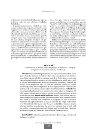 Professores e a inclusão
Rev. Psicopedagogia 2010; 27(84): 352-62
361
profissionais no âmbito individual, ou seja, no
professor, e não em suas relações e condições
de trabalho.
O que constatamos nesse estudo é que a ex-
posição permanente dos professores ao fracasso
no processo de inclusão/exclusão gera grande
sofrimento, o que, a nosso ver, está na base do
adoecimento que relata a matéria e que presen-
ciamos na escola. Logo, adoecimento gerado
não pelo aluno com necessidades especiais ou
por suas famílias, mas pelas condições em que
realizam ou tentam realizar suas ações docentes,
as quais envolvem aspectos organizacionais, ins-
titucionais, sociais, políticos, identitários, dentre
outros. Acreditamos ser possível considerar que
o processo de medicalização ao qual se refere
Moyses e Collares9
não ocorre somente com os
alunos ditos “problemáticos”, que precisam ser
medicados e tratados de forma individual. Parece
que os professores também estão correndo esse
risco, visto que, como se lê na referida repor-
tagem, as instâncias governamentais querem
“tratar” o professor. Haverá medicação para os
gestores e as famílias e deste modo os problemas
serão solucionados? O problema da Educação
deve ser curado pela Medicina? E o papel da
Psicologia, da Sociologia, da própria Educação
e suas teorias, sobretudo relativas à inclusão,
em nada contribui para o enfrentamento dos
problemas observados na escola?
Enfim, esses questionamentos são sem dúvida
deextremaimportânciaparaoavançodoprocesso
de inclusão e entendemos que tanto a Psicologia
como a Educação têm um grande papel nesse
processo,aopassoquepoderãooferecercontribui-
ções para a compreensão das relações complexas
e conflitantes envolvendo o processo de inclusão
etentarpromovermelhorescondiçõesdetrabalho
e desenvolvimento aos sujeitos envolvidos, como
professores, alunos, gestão, entre outros.
SUMMARY
The experience of teacher about the process of inclusion: a study of
perspective of Historical-Cultural Psychology
Objectives: Examine the perceptions and experiences of teachers about
their role in the inclusion of student with special educational needs. Another
aspect that was intended to investigate regards to the feelings experienced
by teachers and student with special educational needs, which often result
in failure: identities in crisis, suffering caused by shame and /or guilt, the
feeling of incompetence, etc. For this, we used the Historical-Cultural
Psychology, using the assumptions of its main representative, Vygotsky, and
authors such as Rey, Souza, among others from the same basis. Methods: Our
investigation has been given to teachers at a public school in Campinas-SP,
which were realized semi-structured interviews and observations in several
areas of the school. Results and Conclusion: Results indicate that teachers
have perceptions that are opposed to the assumptions of inclusive education,
as a vision of students with disabilities as incapable, in need of medical
treatment through medication, placing in students the origin and solution
of problems lived at the classroom. Thus, we realized that teachers are also
affected with this issue, because the fact of not knowing how to work with
the student causes malaise that leads them to search outside their classroom
and teaching practice for causes for the failure they experience.
KEY WORDS: Education, special. Education. Psychology, educational.
Inclusion in school.
 