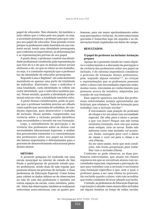 Barbosa ET & Souza VLT
Rev. Psicopedagogia 2010; 27(84): 352-62
354
papel de educador. Não obstante, há também o
juízo alheio que o cobra pelo seu papel, ou seja,
a sociedade pressiona o professor para que cum-
pra seu papel de educador. Essa pressão ocorre
porque os professores estão inseridos em um con-
texto social, tendo uma identidade pressuposta
que conforma as expectativas, as determinações
e as representações prévias de seu papel.
A partir disso, o professor constrói sua identi-
dade profissional constituída pela representação
que tem de si e do que os demais atores sociais
atribuem a ele, no que se refere ao seu trabalho,
ou seja, é a constante reposição que o professor
faz da identidade de educador pressuposta.
Segundo Luna e Baptista8
, em cada momento
manisfesta-se apenas uma parte da totalidade
do indivíduo. Entretanto, como o indivíduo é
uma totalidade, cada identidade se reflete em
outra identidade, que o indivíduo também pos-
sui. Nesse sentido, quando a identidade profis-
sional está em crise, a totalidade também sofre.
A partir dessas considerações, pode-se pen-
sar que o professor também precisa ser olhado
como sujeito que necessita de subsídios, de con-
dições especiais, para desenvolver o trabalho
de inclusão. Nesse sentido, compreender sua
vivência sobre a inclusão permite identificar
suas necessidades e investir em sua formação.
Logo, o entendimento da percepção e da
vivência dos professores sobre os alunos com
necessidades educacionais especiais, a análise
dos preconceitos existentes e a conscientização
dos professores sobre seu papel na inclusão
são fatores importantes e determinantes para o
processo de desenvolvimento educacional pleno
desses alunos.
MÉTODO
A presente pesquisa foi realizada em uma
escola municipal no interior do estado de São
Paulo e participaram do presente estudo qua-
tro professoras, sendo duas de sala regular que
possuem alunos em processo de inclusão, e duas
professoras da Educação Especial. Como forma
para coletar os dados utilizou-se de observações
na sala de aula das professoras e também em
outros espaços da escola, como refeitório, pátio,
etc. Além das observações, também se realizaram
entrevistas semi-estruturas com as quatro pro-
fessoras, para um maior aprofundamento sobre
suas percepções e vivências. As entrevistas foram
gravadas e transcritas logo em seguida e as ob-
servações foram registradas em diário de campo.
RESULTADOS
O papel do professor na inclusão: formação
preparo
Apesar de o presente estudo ter como objeti-
vo o conhecimento e a discussão da percepção e
da vivência dos professores sobre seu papel na
inclusão, é de extrema importância considerar
o processo de formação desses professores,
pois, segundo alguns estudos2,5,6
, as crenças
e representações que os professores possuem
sobre o aluno com necessidades especiais estão,
muitas vezes, vinculadas ao conhecimento que
possuem acerca da temática, adquiridos por
ocasião de sua formação.
Esse aspecto apareceu nas falas das profes-
soras entrevistadas (nomes apresentados são
fictícios), que relatam a “falta de formação para
trabalhar com a inclusão escolar”:
É interessante essa posição do professor
de chegar e ter um aluno com necessidade
especial. Ele olha para o aluno e pensa:
o que vou fazer? Porque nós não temos
nenhuma formação, nem nós que somos
mais antigas, nem os novos. Então não
sabemos como essa inclusão vai aconte-
cer. Então, entregam para você o diário
de classe e você vai para a classe e se
vira (Maria).
Eu me sinto assim, meio que sem condi-
ções, não tenho preparação para traba-
lhar com a inclusão (Ilana).
Conforme se pode observar, as duas pro-
fessoras entrevistadas, que atuam em classes
regulares em que se encontram alunos com ne-
cessidades especiais, expressam a percepção de
que para trabalhar com a inclusão é necessária
uma formação específica e que, sem a qual, o
professor passa a ser uma vítima no processo,
tão excluído quanto o aluno, visto não acreditar
que tenha condições de levar adiante sua tarefa.
Contudo,asprofessorasdeEducaçãoEspecial,
cuja função é atender esses alunos ditos incluídos
em alguns horários ao longo da rotina escolar,
 