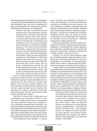 Professores e a inclusão
Rev. Psicopedagogia 2010; 27(84): 352-62
355
individualmente e pontualmente, se contrapõem
à posição de vítima das professoras Maria e Ilana,
por entenderem que elas não se interessam ou
não se comprometem com o processo de inclusão,
deixando essa tarefa para os especialistas:
Então eu acho que o professor tem que
estudar mais, é uma classe que, além de
desunida, não vai estudar, só vai quando
vai perder alguma coisa. Além de que,
eu não acredito nesse governo paterna-
lista que dá tudo para o professor, que é
obrigado a te dar um curso de formação
para o trabalho e em horário de trabalho,
porque se você oferecer fora do horário
de trabalho, a pessoa não vai! (Luciana).
Colocam um outro profissional especiali-
zado para tentar suprir essa defasagem
do professor, porque se todos professores
recebessem capacitação em Educação
Especial não precisaria da gente aqui
(das professoras da Educação Especial).
Então eles não te dão o curso, mas co-
locam profissionais na escola. Eu não
aceito essa fala do professor, de que não
é capacitado para atender o aluno, não
aceito. E ainda quando a gente quer dar
uma ajuda, eles não aceitam (Luciana).
Letícia, a outra professora de classe especial,
relatou em vários encontros que tem muita di-
ficuldade em propor alguma atividade para as
professoras que têm alunos de inclusão, pois
muitas vezes elas não aceitam. Relatou, tam-
bém, que muitos dos professores preferem que
ela tire o aluno da sala, do que trabalhar eles
próprios com o aluno, a partir das orientações
que Letícia pode oferecer (observações regis-
tradas em Diário de Campo).
Nas falas e relato acima, evidenciam-se as
contradições que costumam envolver os pro-
cessos de inclusão nas escolas: as professoras
das salas regulares dizem não ter preparo e
nem condições adequadas para trabalhar com
os alunos especiais, enquanto as professoras da
Educação Especial entendem que, na verdade,
o que falta às professoras de classes regulares é
interesse e compromisso com o processo. Diante
disso, podemos perguntar o que significam es-
sas contradições? Será de fato falta de interesse?
Como apontam vários estudos4,15,12
, parece
que a formação de professores, oferecida em
cursos de graduação ou formação continuada
necessita ser melhorada no que concerne aos
seus conteúdos e métodos, principalmente em
relação ao atendimento à diversidade. Também
não se pode negar a falta de condições adequa-
das para o exercício do trabalho dos docentes,
resultado, muitas vezes, da queda do investi-
mento público e da deterioração das condições
de trabalho desses profissionais, conforme
apontado por alguns professores.
Diante dessas questões, Freitas4
aponta a im-
portância de melhor formação dos professores,
relatando a necessidade de políticas públicas
que valorizem o trabalho docente, por meio de
formação continuada e melhores condições de
trabalho, salário e plano de carreira.
Contudo, no caso de nossa pesquisa, ainda
que considerando esses aspectos relativos à pro-
fissão como essenciais à promoção de uma ação
pedagógica de qualidade, nos perguntamos,
muitas vezes, sobre o real interesse das profes-
soras em promover a mudança de suas práticas.
Freitas4
relata que uma materialização de polí-
ticas públicas que ofereça melhores condições de
trabalho aos professores não é tarefa fácil e que
necessita, principalmente, da participação dos
próprios professores. Portanto, é necessário um
maior envolvimento dos docentes na construção
de políticas públicas, pois são eles que enfrentam
as barreiras e dificuldades do dia-a-dia da sala
de aula. Apesar dessa importante consideração,
parece que os professores não estão muito en-
volvidos com essas questões, conforme observa
a pesquisadora em seu relato no diário de campo:
Professora Maria relata que Márcio dá
muito trabalho, pois não quer ficar dentro
da sala de aula, além de falar muito alto
e querer tirar a roupa dentro da sala, e
isso está atrapalhando o desempenho
dos outros alunos. Maria, no decorrer
da aula, me perguntou se existia alguma
lei que regulamentava a frequência de
Márcio na sala de aula, e que também
deveria ter alguma lei para defender
os outros alunos, pois estavam sendo
prejudicados pelo contato com Márcio
(Observações registradas em Diário de
Campo – 30/7/2009).
 