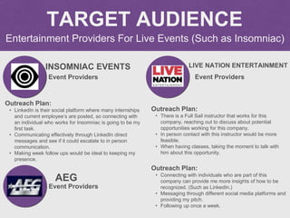 Entertainment Providers For Live Events (Such as Insomniac)
TARGET AUDIENCE
INSOMNIAC EVENTS
Outreach Plan:
• LinkedIn is ...