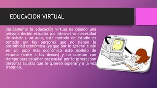 EDUCACION VIRTUAL
Básicamente la educación virtual es cuando una
persona decide estudiar por internet sin necesidad
de asistir a un aula, este método de estudio es
tomado por las personas que no tienen la
posibilidad económica (ya que por lo general suele
ser un poco mas económico este modelo de
estudio frente a los demás) y no cuentan con
tiempo para estudiar presencial por lo general son
personas adultas que se quieren superar y a la vez
trabajan.
 