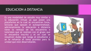 EDUCACION A DISTANCIA
Es una modalidad de estudio muy similar a
la educación virtual ya que posee una
plataforma en la cual se encuentran foros,
lecturas que apoyan el autoaprendizaje,
adicionalmente la educación a distancia
tiene la ventaja de los encuentros o
tutoriales que se realizan con el grupo que
se encuentra inscrito y el en cual se
resuelven dudas que tenga el estudiante y
se le refuerza el tema provisto para la
unidad que este desarrollando.
 