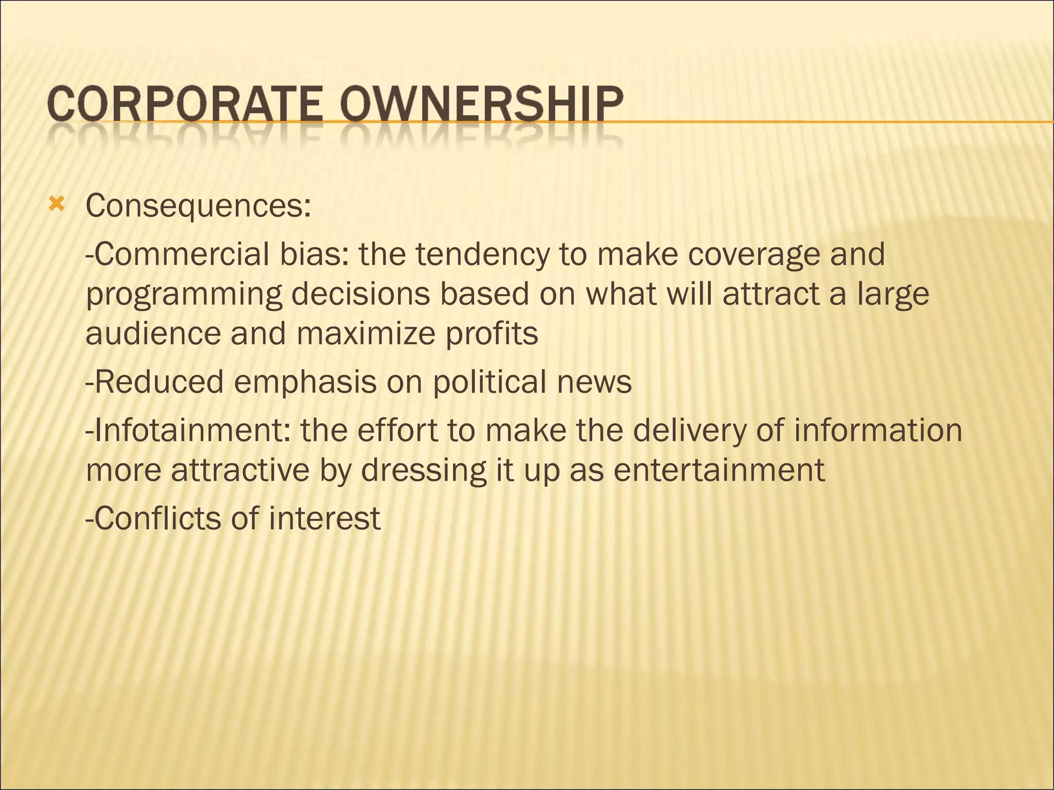 Consequences:  -Commercial bias: the tendency to make coverage and programming decisions based on what will attract a large audience and maximize profits -Reduced emphasis on political news -Infotainment: the effort to make the delivery of information more attractive by dressing it up as entertainment -Conflicts of interest 