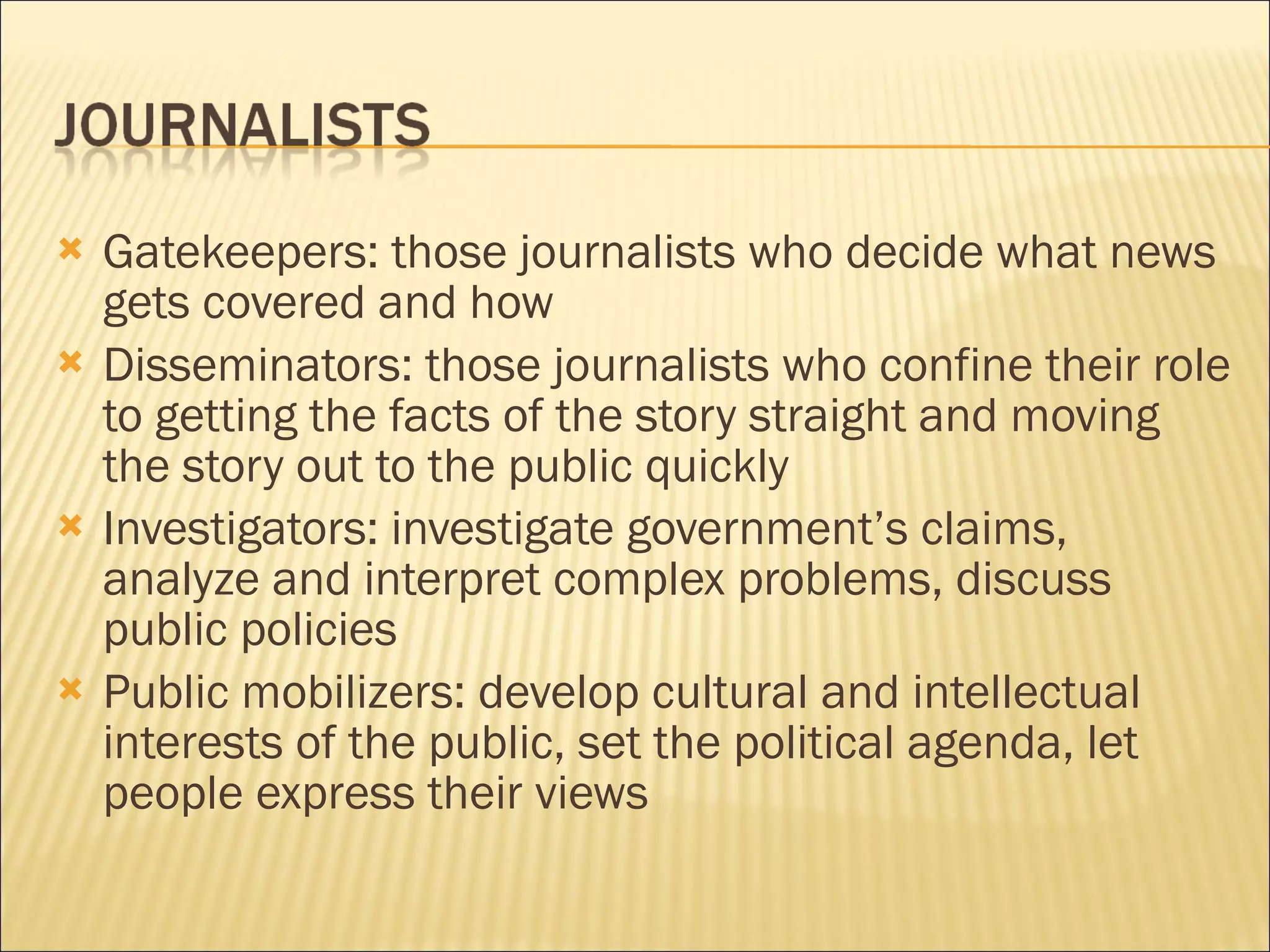 Gatekeepers: those journalists who decide what news gets covered and how Disseminators: those journalists who confine their role to getting the facts of the story straight and moving the story out to the public quickly Investigators: investigate government’s claims, analyze and interpret complex problems, discuss public policies Public mobilizers: develop cultural and intellectual interests of the public, set the political agenda, let people express their views 
