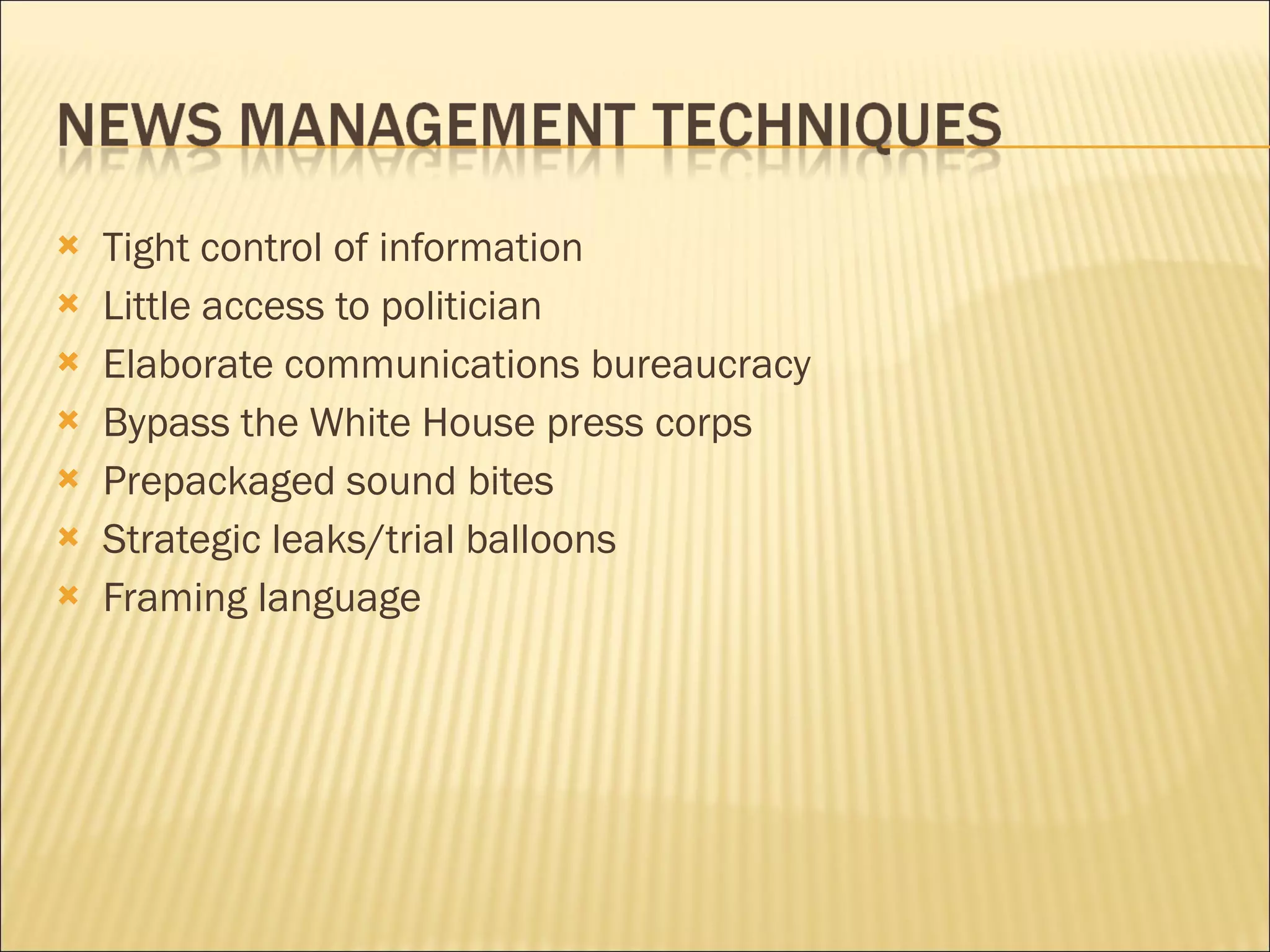 Tight control of information Little access to politician Elaborate communications bureaucracy Bypass the White House press corps Prepackaged sound bites Strategic leaks/trial balloons Framing language 