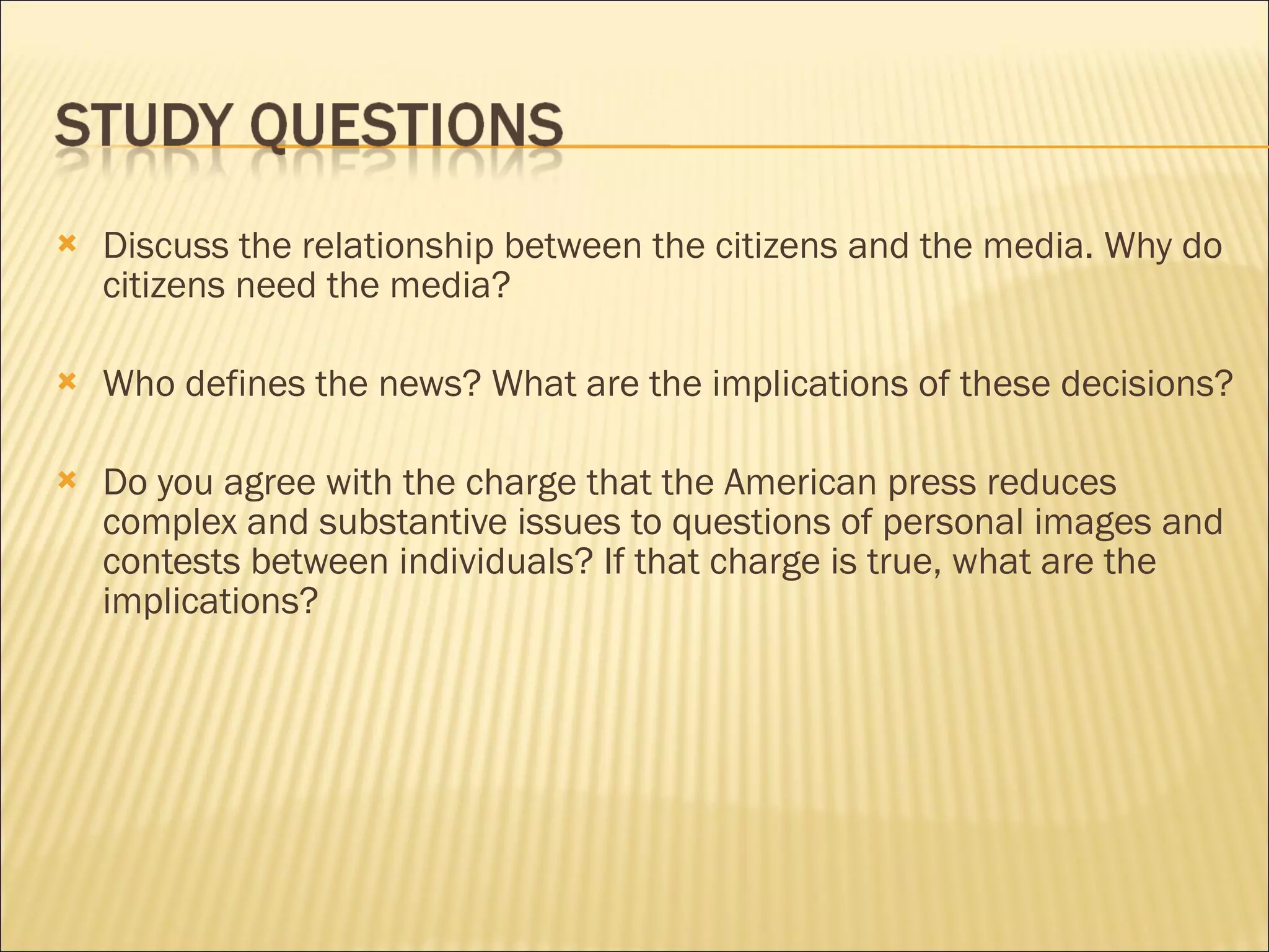 Discuss the relationship between the citizens and the media. Why do citizens need the media?  Who defines the news? What are the implications of these decisions? Do you agree with the charge that the American press reduces complex and substantive issues to questions of personal images and contests between individuals? If that charge is true, what are the implications?  