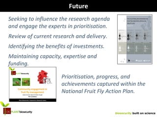 biosecurity built on science
Future
Seeking to influence the research agenda
and engage the experts in prioritisation.
Review of current research and delivery.
Identifying the benefits of investments.
Maintaining capacity, expertise and
funding.
Prioritisation, progress, and
achievements captured within the
National Fruit Fly Action Plan.
 