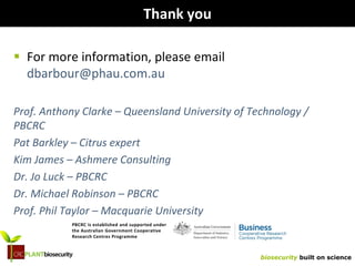 biosecurity built on science
Thank you
 For more information, please email
dbarbour@phau.com.au
Prof. Anthony Clarke – Queensland University of Technology /
PBCRC
Pat Barkley – Citrus expert
Kim James – Ashmere Consulting
Dr. Jo Luck – PBCRC
Dr. Michael Robinson – PBCRC
Prof. Phil Taylor – Macquarie University
PBCRC is established and supported under
the Australian Government Cooperative
Research Centres Programme
 