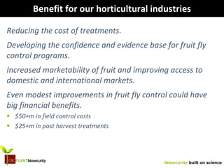 biosecurity built on science
Benefit for our horticultural industries
Reducing the cost of treatments.
Developing the confidence and evidence base for fruit fly
control programs.
Increased marketability of fruit and improving access to
domestic and international markets.
Even modest improvements in fruit fly control could have
big financial benefits.
 $50+m in field control costs
 $25+m in post harvest treatments
 