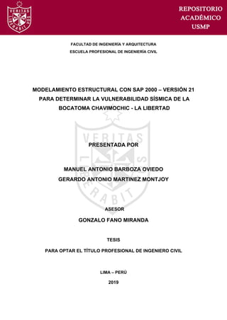 FACULTAD DE INGENIERÍA Y ARQUITECTURA
ESCUELA PROFESIONAL DE INGENIERÍA CIVIL
MODELAMIENTO ESTRUCTURAL CON SAP 2000 – VERSIÓN 21
PARA DETERMINAR LA VULNERABILIDAD SÍSMICA DE LA
BOCATOMA CHAVIMOCHIC - LA LIBERTAD
PRESENTADA POR
MANUEL ANTONIO BARBOZA OVIEDO
GERARDO ANTONIO MARTINEZ MONTJOY
ASESOR
GONZALO FANO MIRANDA
TESIS
PARA OPTAR EL TÍTULO PROFESIONAL DE INGENIERO CIVIL
LIMA – PERÚ
2019
 