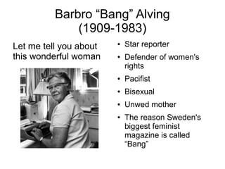 Barbro “Bang” Alving
(1909-1983)
Let me tell you about
this wonderful woman
● Star reporter
● Defender of women's
rights
● Pacifist
● Bisexual
● Unwed mother
● The reason Sweden's
biggest feminist
magazine is called
“Bang”
 