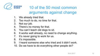 10 of the 50 most common
arguments against change
1. We already tried that.
2. Too much to do, no time for that.
3. Not our job.
4. There’s no money for that.
5. You can’t teach old dogs to sit.
6. It works well already, no need to change anything.
7. It’s never going to work for us.
8. It’s impossible.
9. I heard someone else who tried and it didn’t work.
10. Do we have to do everything other people do?
29.8.2017 12
 