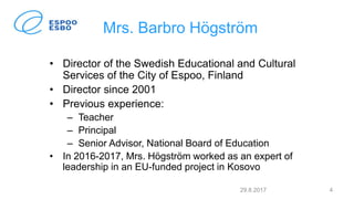 Mrs. Barbro Högström
• Director of the Swedish Educational and Cultural
Services of the City of Espoo, Finland
• Director since 2001
• Previous experience:
– Teacher
– Principal
– Senior Advisor, National Board of Education
• In 2016-2017, Mrs. Högström worked as an expert of
leadership in an EU-funded project in Kosovo
29.8.2017 4
 