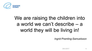 We are raising the children into
a world we can’t describe – a
world they will be living in!
Ingrid Pramling-Samuelsson
29.8.2017 6
 