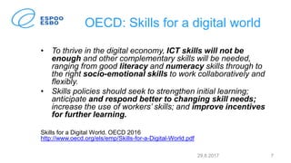 OECD: Skills for a digital world
• To thrive in the digital economy, ICT skills will not be
enough and other complementary skills will be needed,
ranging from good literacy and numeracy skills through to
the right socio-emotional skills to work collaboratively and
flexibly.
• Skills policies should seek to strengthen initial learning;
anticipate and respond better to changing skill needs;
increase the use of workers’ skills; and improve incentives
for further learning.
Skills for a Digital World. OECD 2016
http://www.oecd.org/els/emp/Skills-for-a-Digital-World.pdf
29.8.2017 7
 