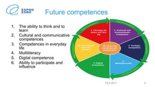 Future competences
1. The ability to think and to
learn
2. Cultural and communicative
competences
3. Competences in everyday
life
4. Multiliteracy
5. Digital competence
6. Ability to participate and
influence
29.8.2017 8
 