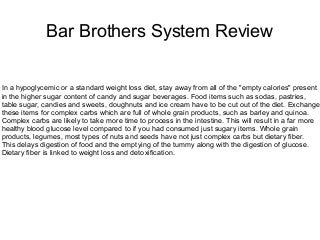 Bar Brothers System Review
In a hypoglycemic or a standard weight loss diet, stay away from all of the "empty calories" present
in the higher sugar content of candy and sugar beverages. Food items such as sodas, pastries,
table sugar, candies and sweets, doughnuts and ice cream have to be cut out of the diet. Exchange
these items for complex carbs which are full of whole grain products, such as barley and quinoa.
Complex carbs are likely to take more time to process in the intestine. This will result in a far more
healthy blood glucose level compared to if you had consumed just sugary items. Whole grain
products, legumes, most types of nuts and seeds have not just complex carbs but dietary fiber.
This delays digestion of food and the emptying of the tummy along with the digestion of glucose.
Dietary fiber is linked to weight loss and detoxification.
 