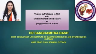 Vaginal cuff closure in TLH
with
unidirectional barbed suture
vs
polyglactin 910 suture
DR SANGHAMITRA DASH
CHIEF CONSULTANT, LIFE INSTITUTE OF GASTROENTEROLOGY AND GYNAECOLOGY,
CUTTACK
ASST. PROF, O & G, SCBMCH, CUTTACK
 