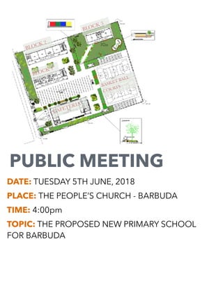 PUBLIC MEETING
DATE: TUESDAY 5TH JUNE, 2018
PLACE: THE PEOPLE’S CHURCH - BARBUDA
TIME: 4:00pm
TOPIC: THE PROPOSED NEW PRIMARY SCHOOL
FOR BARBUDA
CAFETERIA
BASKET BALL
COURTS
BLOCK 1
BLOCK 3
BLOCK 2
 