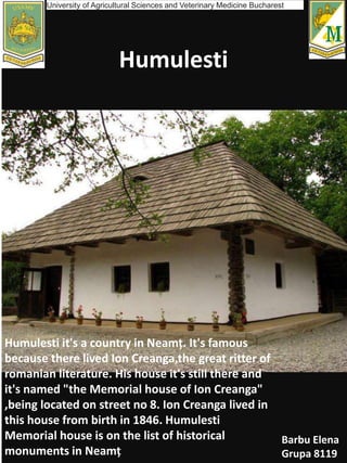 Humulesti
Humulesti it's a country in Neamț. It's famous
because there lived Ion Creanga,the great ritter of
romanian literature. His house it's still there and
it's named "the Memorial house of Ion Creanga"
,being located on street no 8. Ion Creanga lived in
this house from birth in 1846. Humulesti
Memorial house is on the list of historical
monuments in Neamț
Barbu Elena
Grupa 8119
University of Agricultural Sciences and Veterinary Medicine Bucharest
 