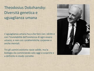 Theodosius Dobzhansky:
Diversità genetica e
uguaglianza umana
L’uguaglianza umana ha a che fare con i diritti e
con l’inviolabilità dell’esistenza di ogni essere
umano, e non con caratteristiche corporee o
anche mentali.
Tra gli uomini esistono razze valide, ma la
biologia sta cominciando solo oggi a scoprirle e
a definirle in modo corretto
 