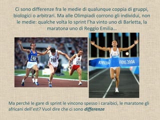 Ci sono differenze fra le medie di qualunque coppia di gruppi,
biologici o arbitrari. Ma alle Olimpiadi corrono gli individui, non
le medie: qualche volta lo sprint l’ha vinto uno di Barletta, la
maratona uno di Reggio Emilia…
Ma perché le gare di sprint le vincono spesso i caraibici, le maratone gli
africani dell’est? Vuol dire che ci sono differenze
 