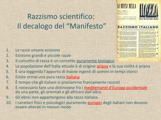 Razzismo scientifico:
Il decalogo del “Manifesto”
1. Le razze umane esistono
2. Esistono grandi e piccole razze
3. Il concetto di razza è un concetto puramente biologico
4. La popolazione dell’Italia attuale è di origine ariana e la sua civiltà è ariana
5. È una leggenda l’apporto di masse ingenti di uomini in tempi storici
6. Esiste ormai una pura razza italiana
7. È tempo che gli italiani si proclamino francamente razzisti
8. È necessario fare una distinzione fra i mediterranei d’Europa occidentale
da una parte, gli orientali e gli africani dall’altra
9. Gli ebrei non appartengono alla razza italiana
10. I caratteri fisici e psicologici puramente europei degli italiani non devono
essere alterati in nessun modo
 