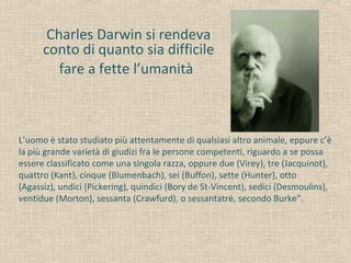 Charles Darwin si rendeva
conto di quanto sia difficile
fare a fette l’umanità
L’uomo è stato studiato più attentamente di qualsiasi altro animale, eppure c’è
la più grande varietà di giudizi fra le persone competenti, riguardo a se possa
essere classificato come una singola razza, oppure due (Virey), tre (Jacquinot),
quattro (Kant), cinque (Blumenbach), sei (Buffon), sette (Hunter), otto
(Agassiz), undici (Pickering), quindici (Bory de St-Vincent), sedici (Desmoulins),
ventidue (Morton), sessanta (Crawfurd), o sessantatrè, secondo Burke”.
 
