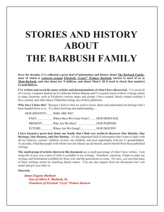 STORIES AND HISTORY
ABOUT
THE BARBUSH FAMILY
Over the decades, I’ve collected a great deal of information and history about The Barbush Family,
most of which is centered around Elizabeth “Lizzie” Walmer Barbush, known to most of us as
Mom Barbush, and also about her 9 children, and about Mom’s 28 (I need to check that number)
Grandchildren.
I’ve written and saved the many articles and documentations of what I have discovered. I’ve saved all
of it on my computer backed up to Carbonite Online Backup and I’ve posted much of those writings online
in many locations, such as Facebook (various pages and groups I have created, family related websites I
have created, and other places (Slideshare being one of those platforms.
Why have I done this? Because I believe that we need to know about and understand out heritage that’s
been handed down to us. It’s about knowing and understanding . . .
OUR IDENTITY: WHO ARE WE?
PAST: Where Have We Come From? OUR HERITAGE
PRESENT: Why Are We Here? OUR PURPOSE
FUTURE: Where Are We Going? OUR DESTINY
I have learned a great deal about our family that I find very useful in discovery Our Identity, Our
Heritage, Our Purpose, and Our Destiny. It’s the important kind of information that I want to share with
all my relatives, cousins’ children, in-laws, my children, and most importantly with my 11 grandchildren.
As an aside, I find that people with whom I am not related can als benefit, and do benefit from these published
writings.
The small group of articles shown in this document are a small percentage of what I have written. I am
using this to give you a taste of what is available in my writings. Somehow, someway, I hope to make my
writings and information available for those now and the generations to come. For now, you can find many
of these writings online by searching family names. You can also request from me documents hat I can
email and give you links to.
Sincerely,
James Eugene Barbush
Son of Albert F. Barbush, Sr.
Grandson of Elizabeth “Lizzie” Walmer Barbush
 