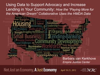 Using Data to Support Advocacy and Increase
Lending in Your Community: How the “Paying More for
the American Dream” Collaborative Uses the HMDA Data




                                  Barbara van Kerkhove
                                  Empire Justice Center
 