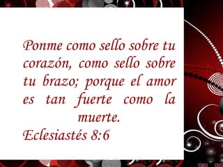 Ponme como sello sobre tu
corazón, como sello sobre
tu brazo; porque el amor
es tan fuerte como la
muerte.
Eclesiastés 8:6