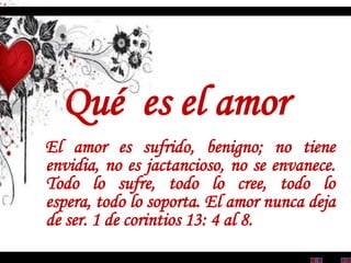 Qué es el amor
El amor es sufrido, benigno; no tiene
envidia, no es jactancioso, no se envanece.
Todo lo sufre, todo lo cree, todo lo
espera, todo lo soporta. El amor nunca deja
de ser. 1 de corintios 13: 4 al 8.