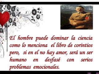 El hombre puede dominar la ciencia
como lo menciona el libro de corintios
pero, si en el no hay amor, será un ser
humano en desfasé con serios
problemas emocionales.
 
