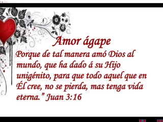 Amor ágape
Porque de tal manera amó Dios al
mundo, que ha dado á su Hijo
unigénito, para que todo aquel que en
Él cree, no se pierda, mas tenga vida
eterna.” Juan 3:16
 