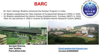 Dr. Homi Jehangir Bhabha conceived the Nuclear Program in India.
• Dr Bhabha established the Tata Institute of Fundamental Research (TIFR) in 1945.
• Dr Bhabha established the Atomic Energy Establishment, Trombay (AEET) in 1954.
After his sad demise in 1966 it rename as Bhabha Atomic Research Centre (BARC).
BARC
Sarvjeet Sharma,
Jeet TecNika
Patna,Bihar,India
Email-jeettecnika@gmail.com
Contact-8409090902
 
