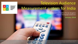 Television Audience
Measurement system for India
For Kamadhenu Telefilms Pvt Ltd, Bangalore
Internal Training By A.Sivakumar
Disclaimer: The purpose of this presentation is to give an overview of how the production of TV content is organized .This presentation is solely for the use of Knowledge and Learning.
No part of it may be circulated , quoted or reproduced for distribution outside of the organization without prior written approval from A.Sivakumar. Photos /Images /Statistics shown in this
presentation are only for the information & education purpose and non commercial use. No responsibility or liability for inaccuracies, errors or omissions
January 2018
 