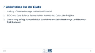 7 Erkenntnisse aus der Studie
1. Hadoop - Trendtechnologie mit hohem Potential
2. BICC und Data Science Teams treiben Hadoop und Data-Lake-Projekte
3. Umsetzung erfolgt hauptsächlich durch kommerzielle Werkzeuge und Hadoop-
Distributionen
2016 31
 
