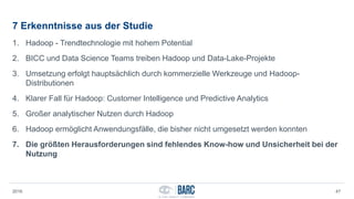 7 Erkenntnisse aus der Studie
1. Hadoop - Trendtechnologie mit hohem Potential
2. BICC und Data Science Teams treiben Hadoop und Data-Lake-Projekte
3. Umsetzung erfolgt hauptsächlich durch kommerzielle Werkzeuge und Hadoop-
Distributionen
4. Klarer Fall für Hadoop: Customer Intelligence und Predictive Analytics
5. Großer analytischer Nutzen durch Hadoop
6. Hadoop ermöglicht Anwendungsfälle, die bisher nicht umgesetzt werden konnten
7. Die größten Herausforderungen sind fehlendes Know-how und Unsicherheit bei der
Nutzung
2016 47
 