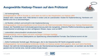 Ausgewählte Hadoop-Thesen auf dem Prüfstand
13.12.2016 © BARC 2016 50
…ist kostengünstig
Umfrageergebnis: trifft im Grunde zu, auch wenn es nicht zu den Hauptnutzen von Hadoop zählt
Analyst: kann, muss aber nicht. Viele denken in erster Linie an Lizenzkosten. Kosten für Implementierung, Hardware und
Betrieb sind mit zu berücksichtigen.
…ist flexibel, einfach und schnell in der Implementierung
Umfrageergebnis: Umsetzungseffizienz ist ein Grund für die Wahl kommerzieller Werkzeuge bzw. Hadoop Distributionen
Analyst: der Flexibilität durch Individualprogrammierung steht die mangelnde, inhärente Plattformunterstützung gegenüber.
Anwendbarkeit ist abhängig von dem verfügbaren Wissen, bspw. rund um MPP.
…unterstützt unterschiedlich strukturierte Daten
Umfrageergebnis: wird in dieser und auch vorherigen Umfragen bestätigt
Analyst: ja, im Sinne eines Dateisystems zur Speicherung unterschiedlicher Formate. Das Schema kommt mit der
Anwendung.
…liefert funktionale Vorteile ggü. Werkzeugen, die in der klassischen BI Fabrik eingesetzt werden
Umfrageergebnis: hervorzuhebende funktionale Vorteile von Hadoop werden nicht gesehen, aber auch keine Nachteile.
Analyst: hier steht die Individualprogrammierung der Standardanwendungssoftware gegenüber. Je nachdem wie die Skills
gesetzt sind ist mal der eine, mal der andere Ansatz besser.
 