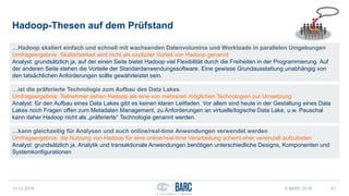 Hadoop-Thesen auf dem Prüfstand
13.12.2016 © BARC 2016 51
…Hadoop skaliert einfach und schnell mit wachsenden Datenvolumina und Workloads in parallelen Umgebungen
Umfrageergebnis: Skalierbarkeit wird nicht als expliziter Vorteil von Hadoop genannt
Analyst: grundsätzlich ja, auf der einen Seite bietet Hadoop viel Flexibilität durch die Freiheiten in der Programmierung. Auf
der anderen Seite stehen die Vorteile der Standardanwendungssoftware. Eine gewisse Grundausstattung unabhängig von
den tatsächlichen Anforderungen sollte gewährleistet sein.
…ist die präferierte Technologie zum Aufbau des Data Lakes
Umfrageergebnis: Teilnehmer sehen Hadoop als eine von mehreren möglichen Technologien zur Umsetzung
Analyst: für den Aufbau eines Data Lakes gibt es keinen klaren Leitfaden. Vor allem sind heute in der Gestaltung eines Data
Lakes noch Fragen offen zum Metadaten Management, zu Anforderungen an virtuelle/logische Data Lake, u.w. Pauschal
kann daher Hadoop nicht als „präferierte“ Technologie genannt werden.
…kann gleichzeitig für Analysen und auch online/real-time Anwendungen verwendet werden
Umfrageergebnis: die Nutzung von Hadoop für eine online/real-time Verarbeitung scheint eher vereinzelt aufzutreten
Analyst: grundsätzlich ja. Analytik und transaktionale Anwendungen benötigen unterschiedliche Designs, Komponenten und
Systemkonfigurationen
 
