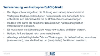 Wahrnehmung von Hadoop im D(ACH)-Markt
• Der Hype scheint abgeflaut, die Nutzung von Hadoop ist ernüchternd.
• Verfügbare Hadoop-Distributionen haben bereits eine hohe Reife bzw.
entwickeln sich schnell weiter hin zu Unternehmens-Anwendungen.
• Hadoop wird damit als natürlicher Baustein zum Aufbau analytischer
Infrastrukturen diskutiert.
• Es muss noch viel Schulung zum Know-how-Aufbau betrieben werden.
• Hadoop fehlt es derzeit noch an Anwendbarkeit.
• Allerdings wächst täglich die Zahl an Werkzeugen, die helfen Hadoop zu nutzen
(anzuwenden), bzw. die Hadoop um (analytische) Funktionen erweitern.
13.12.2016 © BARC 2016 52
 