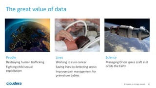 62© Cloudera, Inc. All rights reserved.
The great value of data
Destroying human trafficking
Fighting child sexual
exploitation
Working to cure cancer
Saving lives by detecting sepsis
Improve pain management for
premature babies
Managing Orion space craft as it
orbits the Earth
People Lives Science
 