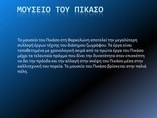 ΜΟΤ΢ΕΙΟ ΣΟΤ ΠΙΚΑ΢Ο
Σο μουςεύο του Πικϊςο ςτη Βαρκελώνη αποτελεύ την μεγαλύτερη
ςυλλογό ϋργων τϋχνησ του διϊςημου ζωγρϊφου.Σα ϋργα εύναι
τοποθετημϋνα με χρονολογικό ςειρϊ από τα πρώτα ϋργα του Πικϊςο
μϋχρι τα τελευταύα πρϊγμα που δύνει την δυνατότητα ςτον επιςκϋπτη
να δει την πρόοδο και την αλλαγό ςτην ςκϋψη του Πικϊςο μϋςα ςτην
καλλιτεχνικό του πορεύα.Σο μουςεύο του Πικϊςο βρύςκεται ςτην παλιϊ
πόλη.
 