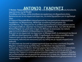 ΑΝΣΟΝΙΟ ΓΚΑΟΤΝΣΙΟ Άντονι Γκαουντί(25 Ιουνύου 1852 – 10 Ιουνύου 1926) όταν ςημαντικόσ Καταλανόσ
αρχιτϋκτονασ τησΑρ Νουβό
Γεννόθηκε ςτη Ρϋουσ, αλλϊ ςπούδαςε και εργϊςτηκε ςτη Βαρκελώνη όπου
βρύςκονται και τα πιο ςημαντικϊ ϋργα του, τα οπούα ξεχωρύζουν για το ςχεδιαςμό
τουσ.
Ο Γκαουντύ διαμορφώθηκε επαγγελματικϊ και πνευματικϊ ςτο κοςμοπολύτικο
περιβϊλλον τησ Βαρκελώνησ. Μελϋτηςε τα καλλιτεχνικϊ ρεύματα του
παρελθόντοσ, την ιςλαμικό και τη γοτθικό αρχιτεκτονικό η οπούα μϊλιςτα εκεύνη
την εποχό αναβύωνε. Δϋχτηκε την επιρροό τουViollet-le-Duc, των John Ruskin και
RichardWagner και μϋςα από το ϋργο του θϋληςε να ανανεώςει την τοπικό
αρχιτεκτονικό ϋκφραςη επεξεργαζόμενοσ νϋεσ φόρμεσ.
Ένα από τα πιο ςημαντικϊ του ϋργα εύναι το ΜϋγαροGüell, (η καταςκευό του ξεκινϊ
το 1886 και ολοκληρώνεται το 1888). Ο ςχεδιαςμόσ του κτιρύου ανατϋθηκε ςτον
Γκαουντύ από τον Δον Eusebì Güell Bacigalupi, εξϋχουςα μορφό ςτην
οικονομικό, πολιτικό και κοινωνικό ζωό τησ πόλησ και με ιςχυρό επιρροό ςτην
πολιτικό
Σο τελευταύο και ϋνα από τα χαρακτηριςτικϊ ϋργα του εύναι η εκκληςύα ΢αγρϊδα
Φαμύλια, η οπούα ϋμεινε ημιτελόσ λόγω του θανϊτου του αρχιτϋκτονα.
Σα ϋργα του Γκαουντύ δύνουν ιδιαύτερο χαρακτόρα ςτη Βαρκελώνη και αποτελούν
πόλουσ ϋλξησ για επιςκϋπτεσ και μελετητϋσ.Χαρακτηριςτικό εύναι μια από τισ
τεχνικϋσ του Γκαουντύ ο οπούοσ χρηςιμοποιούςε κομμϊτια από κεραμικϊ πλακύδια
για να διακοςμόςει και να χρωματύςει κϊποια από τα ϋργα του. ΢όμερα πολλϊ από
τα διακοςμητικϊ αναμνηςτικϊ που πωλούνται ςτη Βαρκελώνη χρηςιμοποιούν την
τεχνικό αυτό.
 