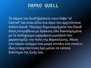 ΠΑΡΚΟ GUELL
Σο πϊρκο του Guell βρύςκετε ςτον λόφο "el
Carmel" και εύναι ϊλλο ϋνα ϋργο του αρχιτϋκτονα
Antoni Gaudí. Περιϋχει δημιουργόματα του Gaudí
όπωσ ςιντριβϊνια με δρϊκουσ όλα διακοςμημϋνα
με το πολύχρωμο μαρμϊρινο μωςαώκό που
χαρακτηρύζει την πόλη τησ Βαρκελώνησ. Μϋςα
ςτο πϊρκο υπϊρχει ϋνα μικρό ςπιτϊκι ςτο οπούο ο
ύδιοσ ο αρχιτϋκτονασ ϋχει μεύνει ςε κϊποιο
διϊςτημα τησ ζωόσ του.
 