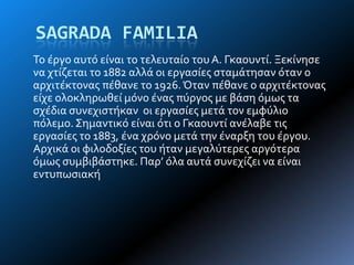 SAGRADA FAMILIA
Σο ϋργο αυτό εύναι το τελευταύο του Α. Γκαουντύ. Ξεκύνηςε
να χτύζεται το 1882 αλλϊ οι εργαςύεσ ςταμϊτηςαν όταν ο
αρχιτϋκτονασ πϋθανε το 1926.Όταν πϋθανε ο αρχιτϋκτονασ
εύχε ολοκληρωθεύ μόνο ϋνασ πύργοσ με βϊςη όμωσ τα
ςχϋδια ςυνεχιςτόκαν οι εργαςύεσ μετϊ τον εμφύλιο
πόλεμο.΢ημαντικό εύναι ότι ο Γκαουντύ ανϋλαβε τισ
εργαςύεσ το 1883, ϋνα χρόνο μετϊ την ϋναρξη του ϋργου.
Αρχικϊ οι φιλοδοξύεσ του όταν μεγαλύτερεσ αργότερα
όμωσ ςυμβιβϊςτηκε. Παρ’ όλα αυτϊ ςυνεχύζει να εύναι
εντυπωςιακό
 