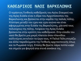 ΚΑΘΕΔΡΙΚΟ΢ ΝΑΟ΢ ΒΑΡΚΕΛΩΝΗ΢
Ο τερϊςτιοσ Γοτθικόσ καθεδρικόσ του Αγύου ΢ταυρού και
τησΑγύασ Eulalia εύναι η ϋδρα του Αρχιεπύςκοπου τησ
Βαρκελώνησ και βρύςκεται ςτην καρδύα τησ παλιϊσ πόλησ.
Χτύςτηκε μεταξύ του 13ου και 15ου αιώνα και εύναι
αφιερωμϋνοσ ςτην Eulalia τησ Βαρκελώνησ, μύα από τουσ
πολιούχουσ τησ πόλησ. Λεύψανα τησ Αγύασ Eulalia
βρύςκονται ςτην κρύπτη του καθεδρικού. ΢την εύςοδο του
ναού θα βρεύτε μια μικρό πλατεύα όπου πλανόδιοι
καλλιτϋχνεσ εκτελούν τα ϋργα τουσ. Η Παλιϊ Πόλη ςτεγϊζει
και ϊλλα παραδεύγματα τησ Γοτθικόσ αρχιτεκτονικόσ όπωσ
και τα Ρωμαώκϊ τεύχη. Επύςησ θα βρεύτε πϊρα πολλϊ καφϋ
και ςημεύα για φαγητό ςτα ςτενϊ ςοκϊκια τησ.
 