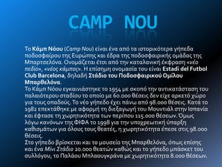 CAMP NOU
Σο Κάμπ Νόου (Camp Nou) εύναι ϋνα από τα ιςτορικότερα γόπεδα
ποδοςφαύρου τησ Ευρώπησ και ϋδρα τησ ποδοςφαιρικόσ ομϊδασ τησ
Μπαρτςελόνα. Ονομϊζεται ϋτςι από την καταλανικό ϋκφραςη «νέο
πεδίο», «νέος κάμπος». Η επύςημη ονομαςύα του εύναι Estadi del Futbol
Club Barcelona, δηλαδό Στάδιο του Ποδοςφαιρικού Ομίλου
Μπαρθελόνα.
Σο Κϊμπ Νόου εγκαινιϊςτηκε το 1954 με ςκοπό την αντικατϊςταςη του
παλαιότερου ςταδύου το οπούο με 60.000 θϋςεισ δεν εύχε αρκετό χώρο
για τουσ οπαδούσ.Σο νϋο γόπεδο ϋχει πϊνω από 98.000 θϋςεισ. Κατϊ το
1982 επεκτϊθηκε με αφορμό τη διεξαγωγό του Μουντιϊλ ςτην Ιςπανύα
και ϋφταςε τη χωρητικότητα των περύπου 115.000 θϋςεων.Όμωσ
λόγω κανόνων τησ ΦΙΦΑ το 1998 για την υποχρεωτικό ύπαρξη
καθιςμϊτων για όλουσ τουσ θεατϋσ, η χωρητικότητα ϋπεςε ςτισ 98.000
θϋςεισ.
΢το γόπεδο βρύςκεται και το μουςεύο τησ Μπαρθελόνα, όπωσ επύςησ
και ϋνα Μίνι Στάδιο 20.000 θεατών καθώσ και το γόπεδο μπϊςκετ του
ςυλλόγου, το Παλϊου Μπλαουγκρϊνα με χωρητικότητα 8.000 θϋςεων.
 